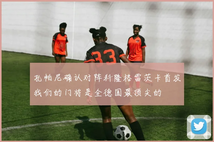 孔帕尼确认对阵科隆格雷茨卡首发我们的门将是全德国最顶尖的