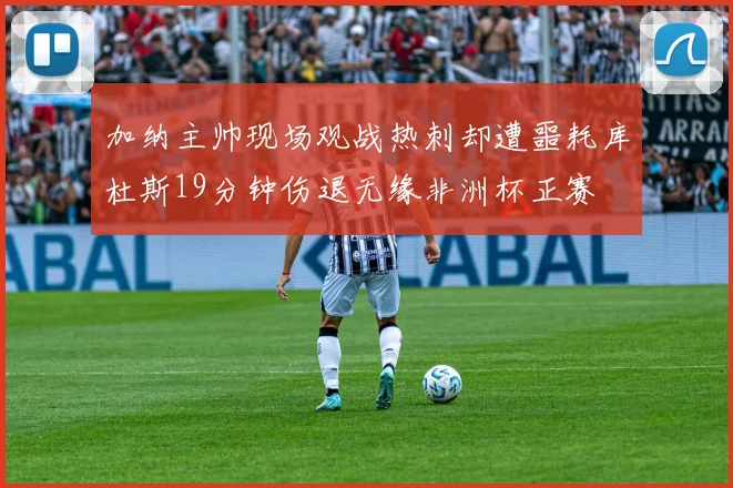 加纳主帅现场观战热刺却遭噩耗库杜斯19分钟伤退无缘非洲杯正赛