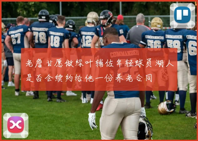 老詹甘愿做绿叶辅佐年轻球员湖人是否会续约给他一份养老合同