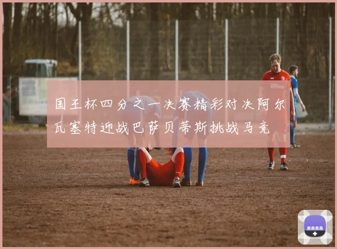 国王杯四分之一决赛精彩对决阿尔瓦塞特迎战巴萨贝蒂斯挑战马竞