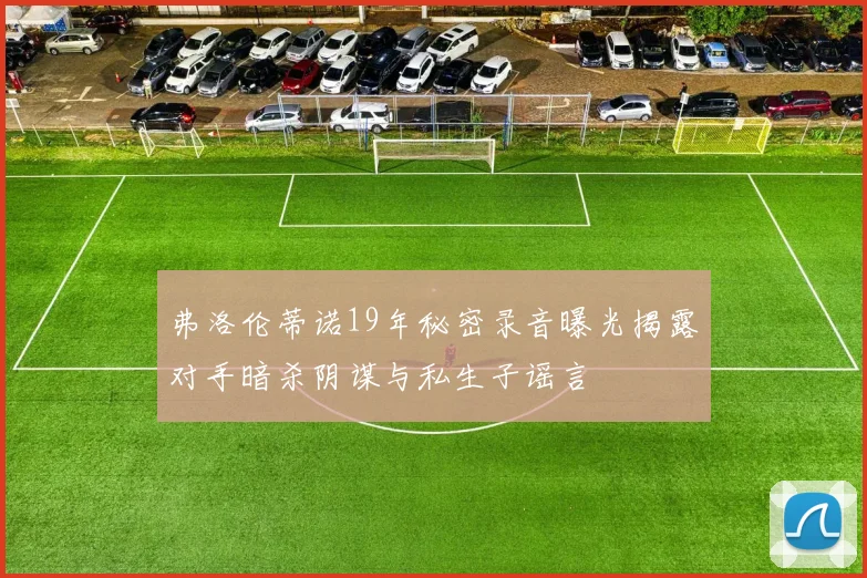 弗洛伦蒂诺19年秘密录音曝光揭露对手暗杀阴谋与私生子谣言